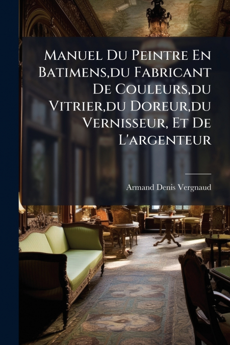 Manuel Du Peintre En Batimens,du Fabricant De Couleurs,du Vitrier,du Doreur,du Vernisseur, Et De L’argenteur