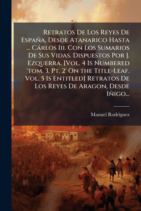Retratos De Los Reyes De España, Desde Atanarico Hasta ... Cárlos Iii. Con Los Sumarios De Sus Vidas. Dispuestos Por J. Ezquerra. [Vol. 4 Is Numbered ’tom. 3, Pt. 2’ On the Title-Leaf. Vol. 5 Is Entit