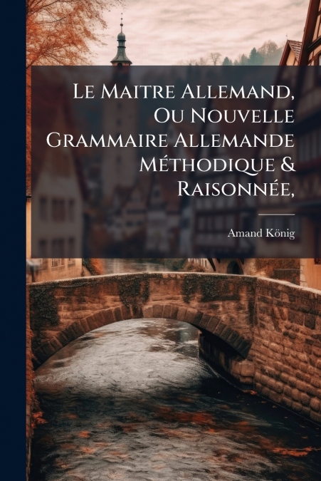 Le Maitre Allemand, Ou Nouvelle Grammaire Allemande Méthodique & Raisonnée,