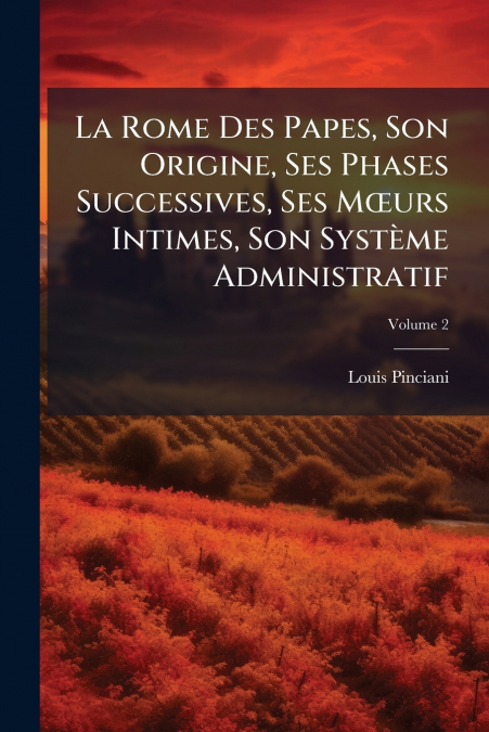 La Rome Des Papes, Son Origine, Ses Phases Successives, Ses Mœurs Intimes, Son Système Administratif