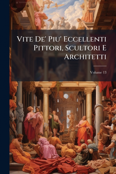 Vite De’ Piu’ Eccellenti Pittori, Scultori E Architetti; Volume 13