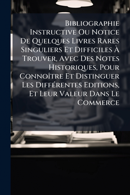 Bibliographie Instructive Ou Notice De Quelques Livres Rares Singuliers Et Difficiles À Trouver, Avec Des Notes Historiques, Pour Connoître Et Distinguer Les Différentes Editions, Et Leur Valeur Dans 