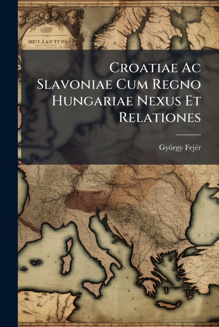 Croatiae Ac Slavoniae Cum Regno Hungariae Nexus Et Relationes
