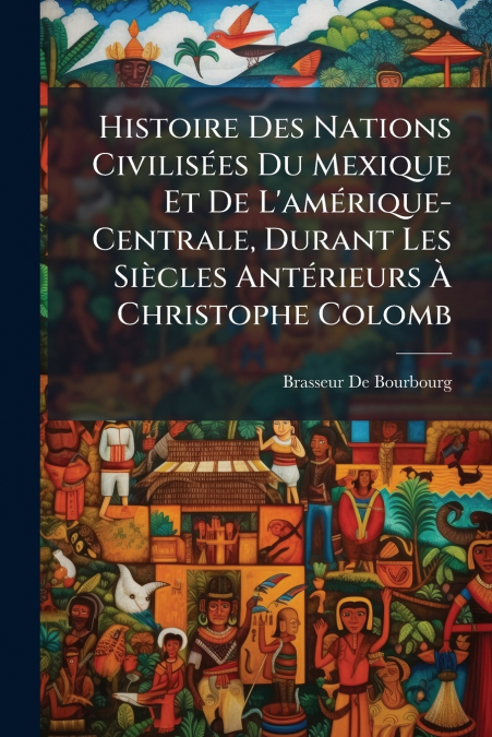 Histoire Des Nations Civilisées Du Mexique Et De L’amérique-Centrale, Durant Les Siècles Antérieurs À Christophe Colomb