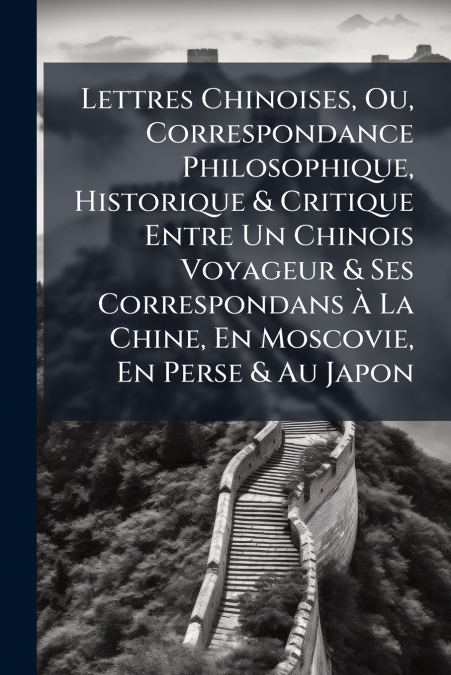 Lettres Chinoises, Ou, Correspondance Philosophique, Historique & Critique Entre Un Chinois Voyageur & Ses Correspondans À La Chine, En Moscovie, En Perse & Au Japon