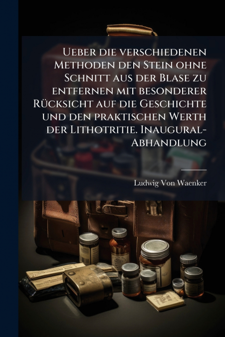 Ueber die verschiedenen Methoden den Stein ohne Schnitt aus der Blase zu entfernen mit besonderer Rücksicht auf die Geschichte und den praktischen Werth der Lithotritie. Inaugural-Abhandlung