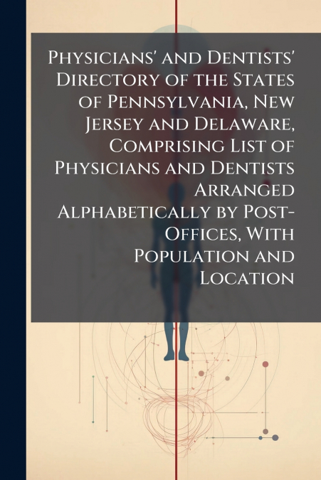 Physicians’ and Dentists’ Directory of the States of Pennsylvania, New Jersey and Delaware, Comprising List of Physicians and Dentists Arranged Alphabetically by Post-Offices, With Population and Loca