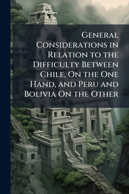 General Considerations in Relation to the Difficulty Between Chile, On the One Hand, and Peru and Bolivia On the Other