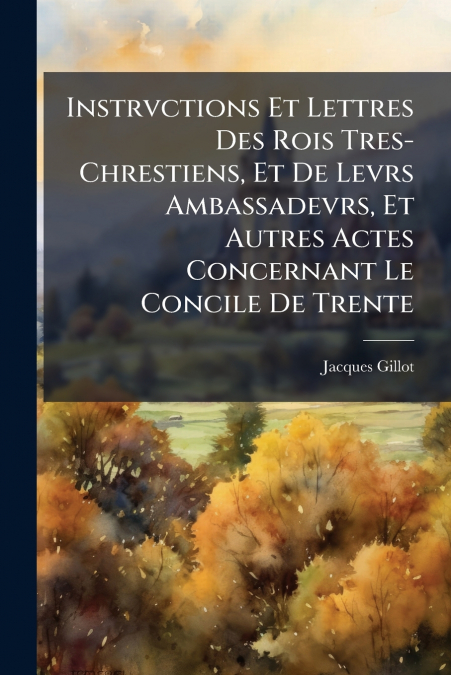 Instrvctions Et Lettres Des Rois Tres-Chrestiens, Et De Levrs Ambassadevrs, Et Autres Actes Concernant Le Concile De Trente