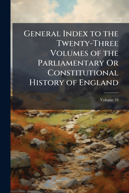 General Index to the Twenty-Three Volumes of the Parliamentary Or Constitutional History of England; Volume 10