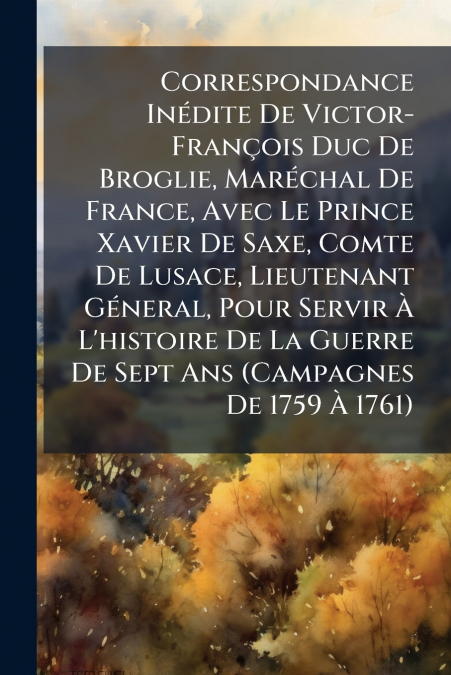 Correspondance Inédite De Victor-François Duc De Broglie, Maréchal De France, Avec Le Prince Xavier De Saxe, Comte De Lusace, Lieutenant Géneral, Pour Servir À L’histoire De La Guerre De Sept Ans (Cam