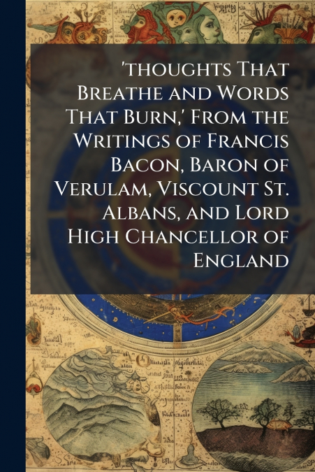 ’thoughts That Breathe and Words That Burn,’ From the Writings of Francis Bacon, Baron of Verulam, Viscount St. Albans, and Lord High Chancellor of England