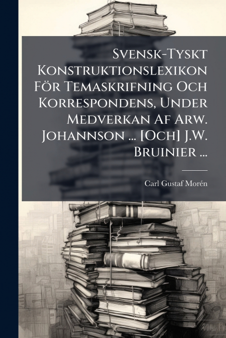Svensk-Tyskt Konstruktionslexikon För Temaskrifning Och Korrespondens, Under Medverkan Af Arw. Johannson ... [Och] J.W. Bruinier ...