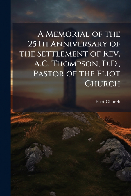 A Memorial of the 25Th Anniversary of the Settlement of Rev. A.C. Thompson, D.D., Pastor of the Eliot Church