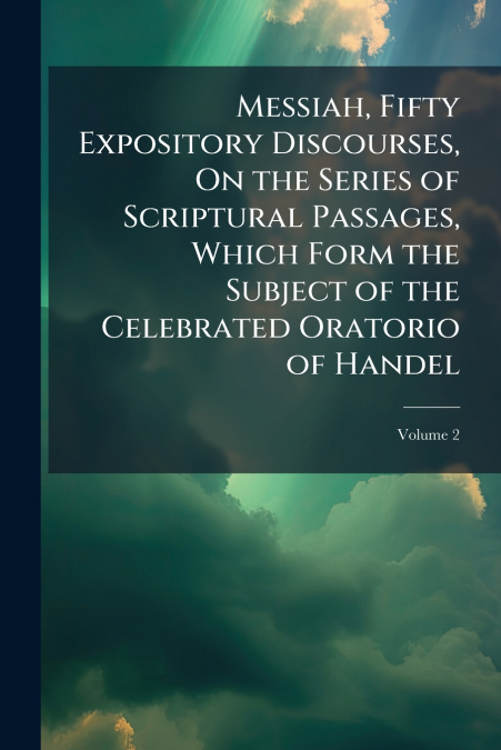 Messiah, Fifty Expository Discourses, On the Series of Scriptural Passages, Which Form the Subject of the Celebrated Oratorio of Handel; Volume 2