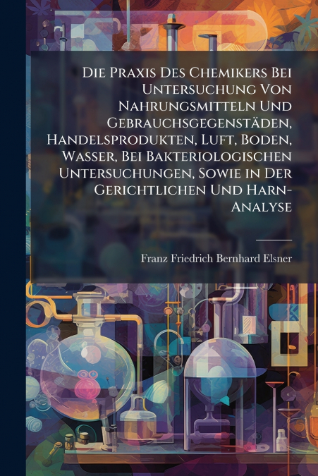Die Praxis Des Chemikers Bei Untersuchung Von Nahrungsmitteln Und Gebrauchsgegenstäden, Handelsprodukten, Luft, Boden, Wasser, Bei Bakteriologischen Untersuchungen, Sowie in Der Gerichtlichen Und Harn