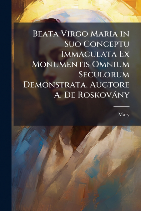 Beata Virgo Maria in Suo Conceptu Immaculata Ex Monumentis Omnium Seculorum Demonstrata, Auctore A. De Roskovány