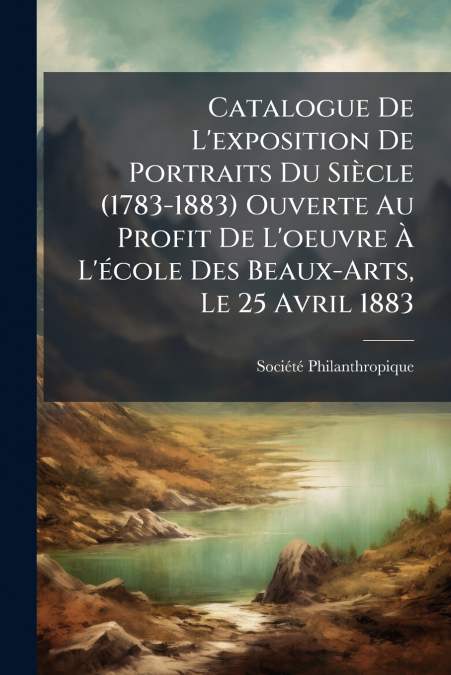 Catalogue De L’exposition De Portraits Du Siècle (1783-1883) Ouverte Au Profit De L’oeuvre À L’école Des Beaux-Arts, Le 25 Avril 1883