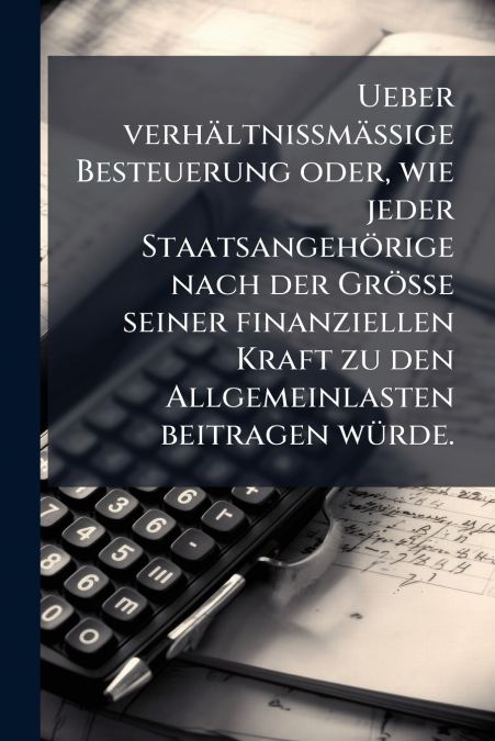 Ueber verhältnissmässige Besteuerung oder, wie jeder Staatsangehörige nach der Grösse seiner finanziellen Kraft zu den Allgemeinlasten beitragen würde.