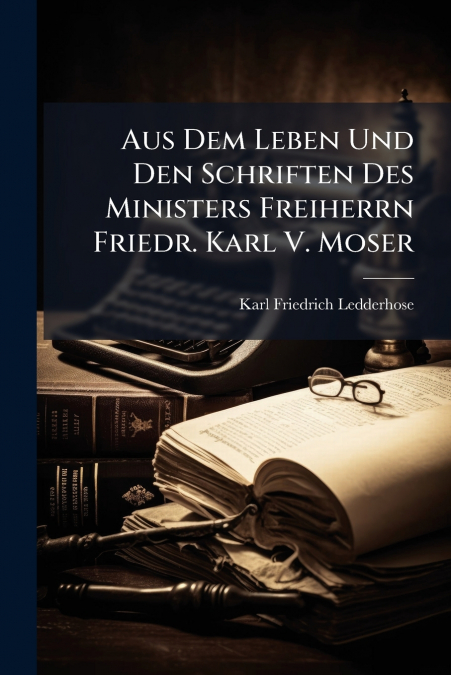 Aus Dem Leben Und Den Schriften Des Ministers Freiherrn Friedr. Karl V. Moser