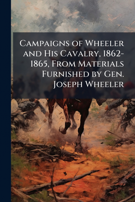 Campaigns of Wheeler and His Cavalry, 1862-1865, From Materials Furnished by Gen. Joseph Wheeler