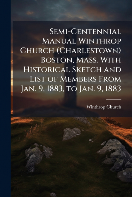 Semi-Centennial Manual Winthrop Church (Charlestown) Boston, Mass. With Historical Sketch and List of Members From Jan. 9, 1883, to Jan. 9, 1883