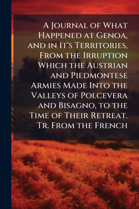 A Journal of What Happened at Genoa, and in It’s Territories, From the Irruption Which the Austrian and Piedmontese Armies Made Into the Valleys of Polcevera and Bisagno, to the Time of Their Retreat.