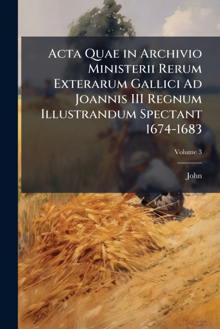 Acta Quae in Archivio Ministerii Rerum Exterarum Gallici Ad Joannis III Regnum Illustrandum Spectant 1674-1683; Volume 3