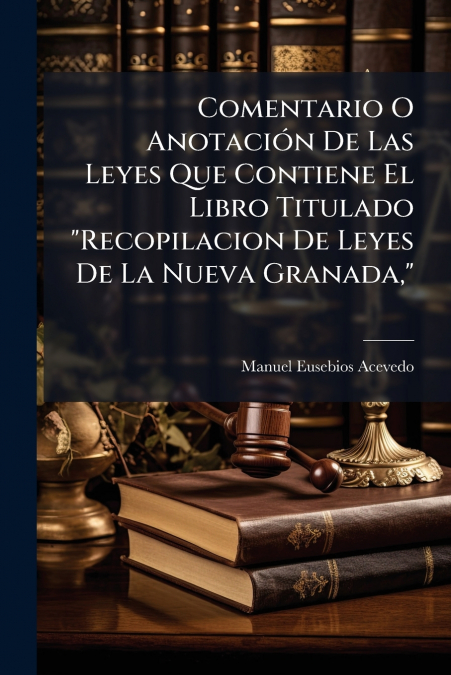 Comentario O Anotación De Las Leyes Que Contiene El Libro Titulado 'Recopilacion De Leyes De La Nueva Granada,'