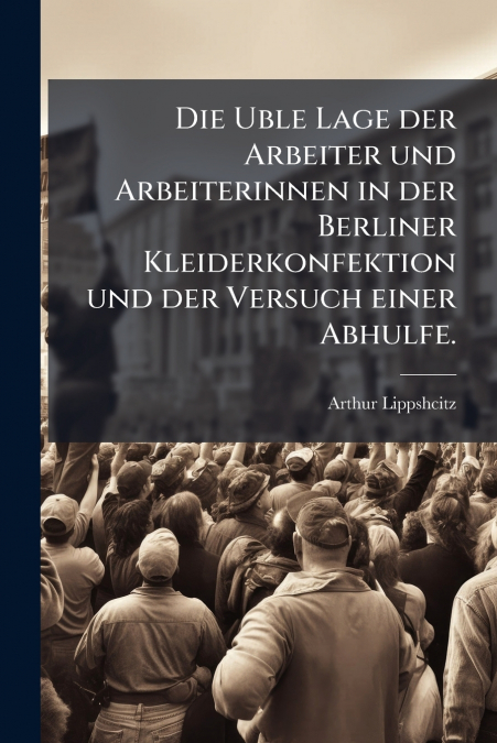 Die Uble Lage der Arbeiter und Arbeiterinnen in der Berliner Kleiderkonfektion und der Versuch einer Abhulfe.