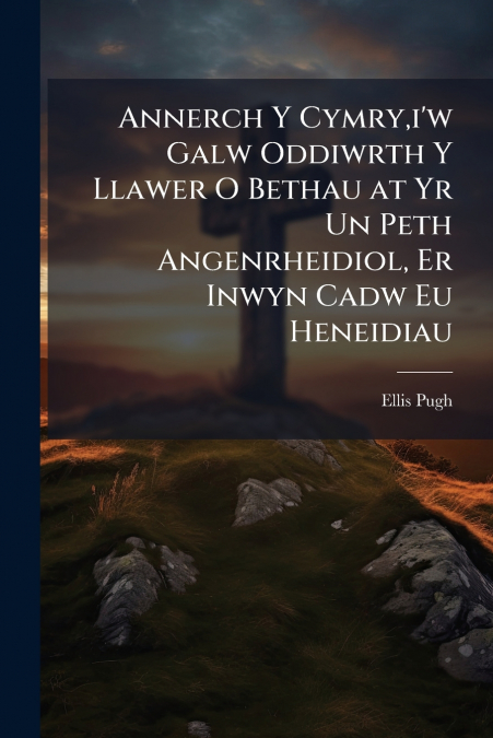 Annerch Y Cymry,i’w Galw Oddiwrth Y Llawer O Bethau at Yr Un Peth Angenrheidiol, Er Inwyn Cadw Eu Heneidiau