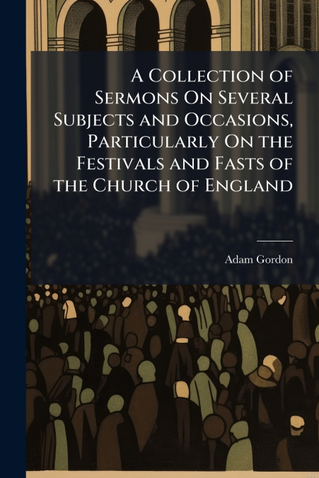 A Collection of Sermons On Several Subjects and Occasions, Particularly On the Festivals and Fasts of the Church of England