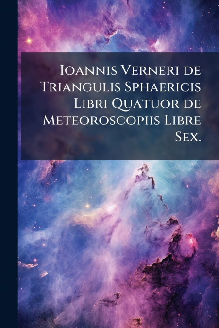 Ioannis Verneri de Triangulis Sphaericis Libri Quatuor de Meteoroscopiis Libre Sex.