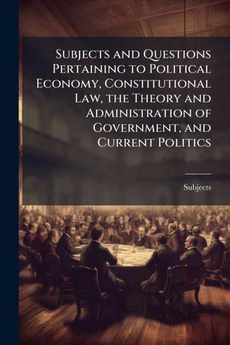 Subjects and Questions Pertaining to Political Economy, Constitutional Law, the Theory and Administration of Government, and Current Politics