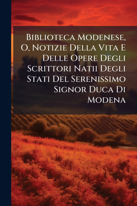 Biblioteca Modenese, O, Notizie Della Vita E Delle Opere Degli Scrittori Natii Degli Stati Del Serenissimo Signor Duca Di Modena