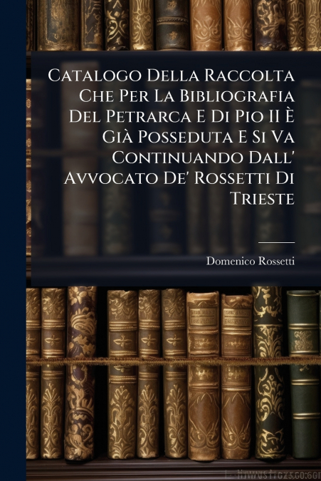 Catalogo Della Raccolta Che Per La Bibliografia Del Petrarca E Di Pio II È Già Posseduta E Si Va Continuando Dall’ Avvocato De’ Rossetti Di Trieste