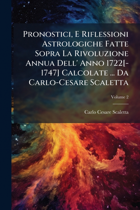 Pronostici, E Riflessioni Astrologiche Fatte Sopra La Rivoluzione Annua Dell’ Anno 1722[-1747] Calcolate ... Da Carlo-Cesare Scaletta; Volume 2