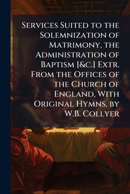 Services Suited to the Solemnization of Matrimony, the Administration of Baptism [&c.] Extr. From the Offices of the Church of England, With Original Hymns, by W.B. Collyer