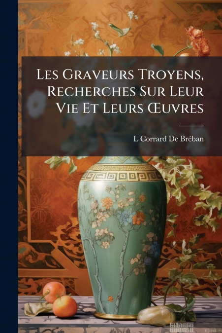 Les Graveurs Troyens, Recherches Sur Leur Vie Et Leurs Œuvres