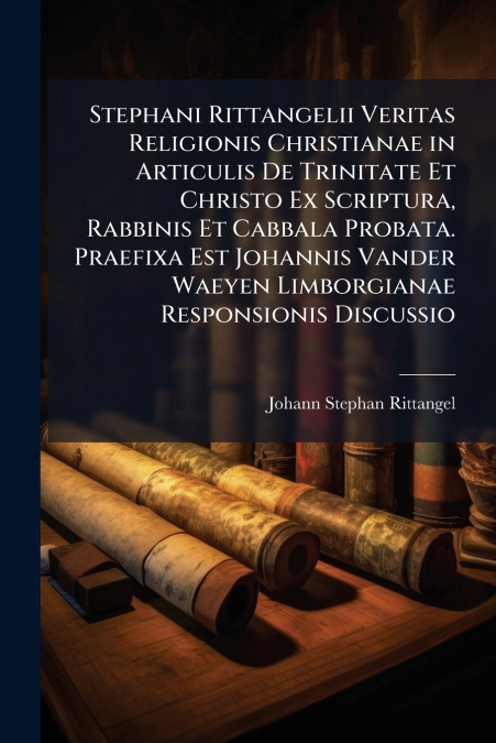 Stephani Rittangelii Veritas Religionis Christianae in Articulis De Trinitate Et Christo Ex Scriptura, Rabbinis Et Cabbala Probata. Praefixa Est Johannis Vander Waeyen Limborgianae Responsionis Discus