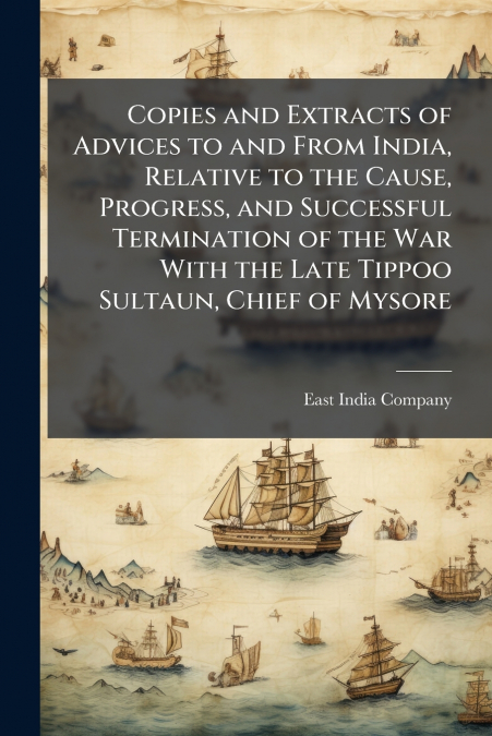Copies and Extracts of Advices to and From India, Relative to the Cause, Progress, and Successful Termination of the War With the Late Tippoo Sultaun, Chief of Mysore