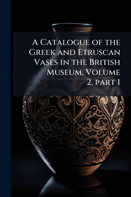 A Catalogue of the Greek and Etruscan Vases in the British Museum, Volume 2, part 1