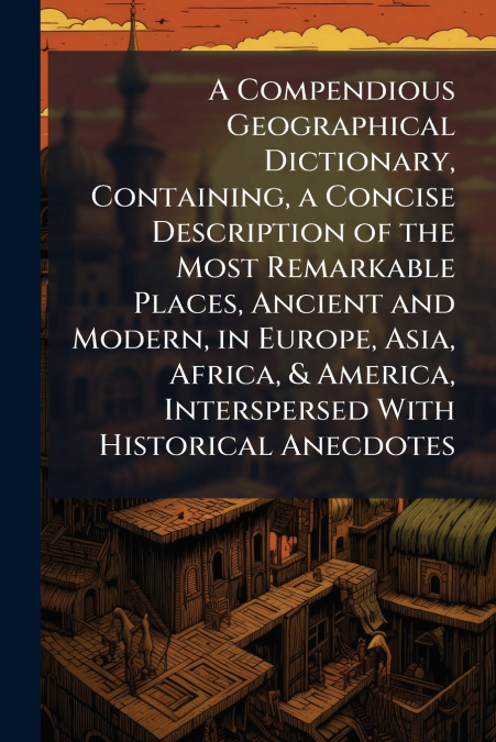 A Compendious Geographical Dictionary, Containing, a Concise Description of the Most Remarkable Places, Ancient and Modern, in Europe, Asia, Africa, & America, Interspersed With Historical Anecdotes