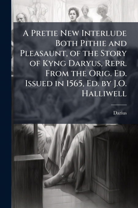 A Pretie New Interlude Both Pithie and Pleasaunt, of the Story of Kyng Daryus, Repr. From the Orig. Ed. Issued in 1565, Ed. by J.O. Halliwell