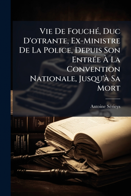 Vie De Fouché, Duc D’otrante, Ex-Ministre De La Police, Depuis Son Entrée À La Convention Nationale, Jusqu’à Sa Mort