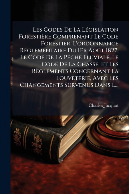 Les Codes De La Législation Forestière Comprenant Le Code Forestier, L’ordonnance Réglementaire Du 1Er Août 1827, Le Code De La Pêche Fluviale, Le Code De La Chasse, Et Les Règlements Concernant La Lo
