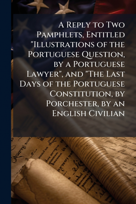 A Reply to Two Pamphlets, Entitled 'Illustrations of the Portuguese Question, by a Portuguese Lawyer', and 'The Last Days of the Portuguese Constitution, by Porchester, by an English Civilian