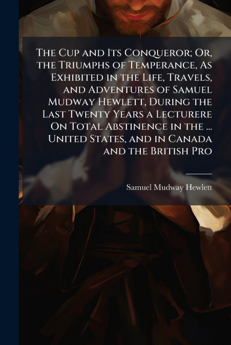 The Cup and Its Conqueror; Or, the Triumphs of Temperance, As Exhibited in the Life, Travels, and Adventures of Samuel Mudway Hewlett, During the Last Twenty Years a Lecturere On Total Abstinence in t