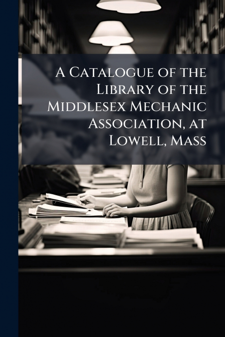 A Catalogue of the Library of the Middlesex Mechanic Association, at Lowell, Mass