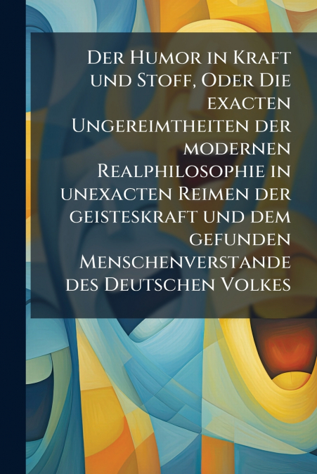 Der Humor in Kraft und Stoff, Oder Die exacten Ungereimtheiten der modernen Realphilosophie in unexacten Reimen der geisteskraft und dem gefunden Menschenverstande des Deutschen Volkes